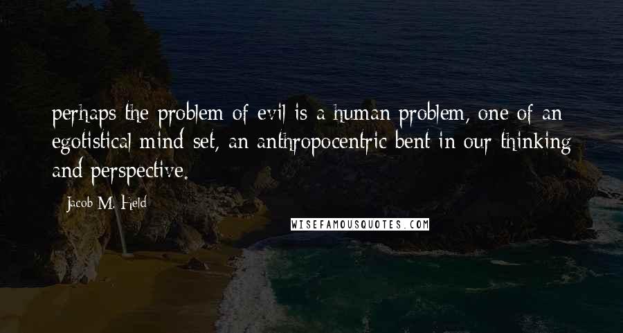 Jacob M. Held Quotes: perhaps the problem of evil is a human problem, one of an egotistical mind-set, an anthropocentric bent in our thinking and perspective.