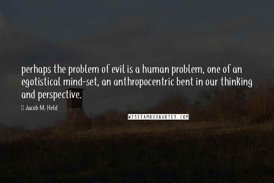 Jacob M. Held Quotes: perhaps the problem of evil is a human problem, one of an egotistical mind-set, an anthropocentric bent in our thinking and perspective.