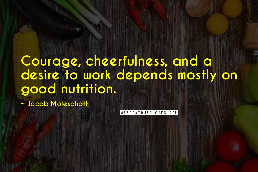 Jacob Moleschott Quotes: Courage, cheerfulness, and a desire to work depends mostly on good nutrition.