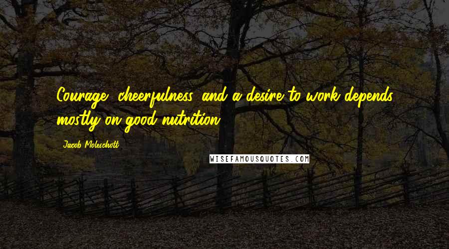 Jacob Moleschott Quotes: Courage, cheerfulness, and a desire to work depends mostly on good nutrition.