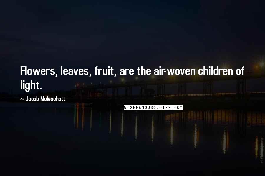 Jacob Moleschott Quotes: Flowers, leaves, fruit, are the air-woven children of light.