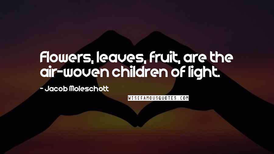 Jacob Moleschott Quotes: Flowers, leaves, fruit, are the air-woven children of light.