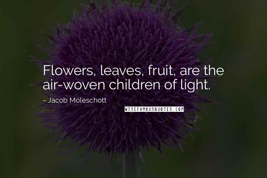 Jacob Moleschott Quotes: Flowers, leaves, fruit, are the air-woven children of light.