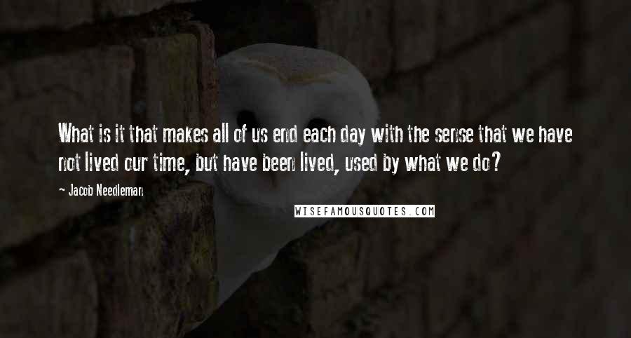 Jacob Needleman Quotes: What is it that makes all of us end each day with the sense that we have not lived our time, but have been lived, used by what we do?