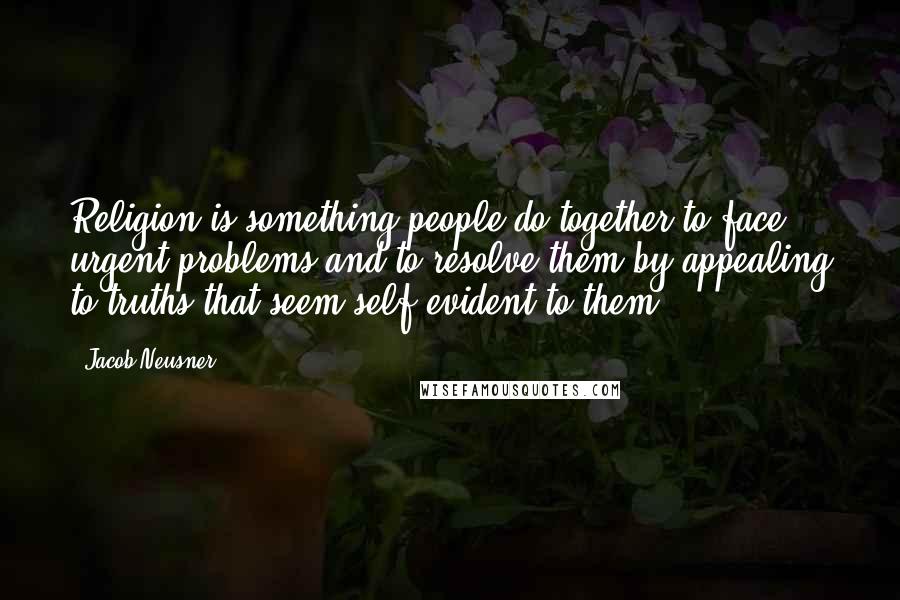 Jacob Neusner Quotes: Religion is something people do together to face urgent problems and to resolve them by appealing to truths that seem self-evident to them.