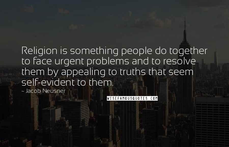 Jacob Neusner Quotes: Religion is something people do together to face urgent problems and to resolve them by appealing to truths that seem self-evident to them.