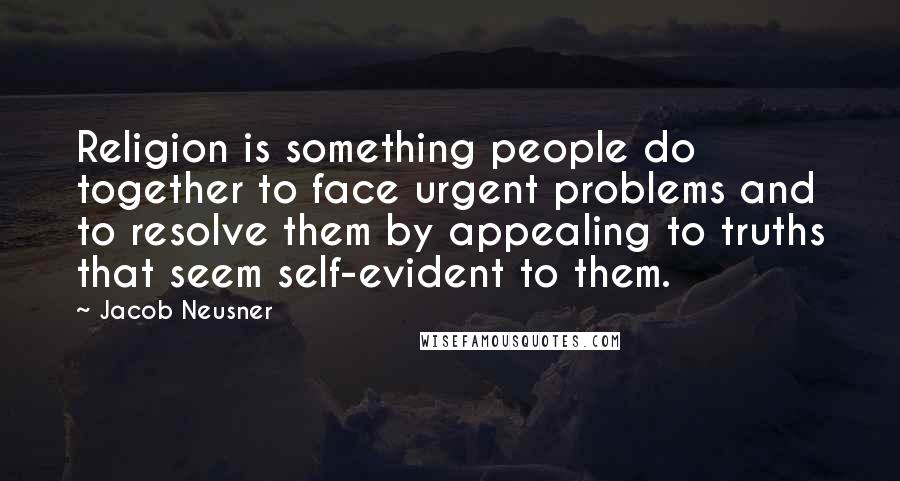 Jacob Neusner Quotes: Religion is something people do together to face urgent problems and to resolve them by appealing to truths that seem self-evident to them.