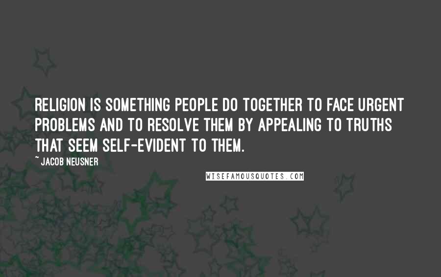 Jacob Neusner Quotes: Religion is something people do together to face urgent problems and to resolve them by appealing to truths that seem self-evident to them.