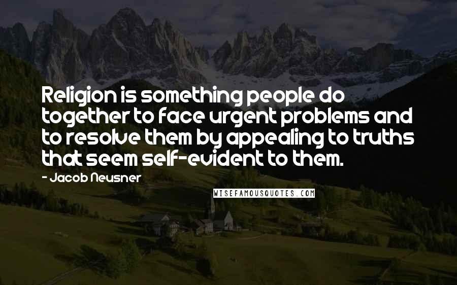 Jacob Neusner Quotes: Religion is something people do together to face urgent problems and to resolve them by appealing to truths that seem self-evident to them.