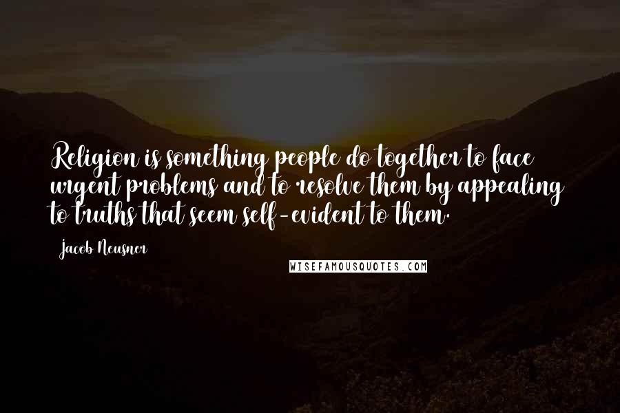 Jacob Neusner Quotes: Religion is something people do together to face urgent problems and to resolve them by appealing to truths that seem self-evident to them.