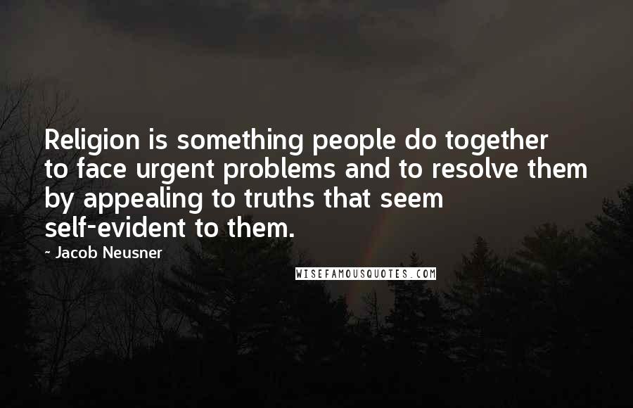 Jacob Neusner Quotes: Religion is something people do together to face urgent problems and to resolve them by appealing to truths that seem self-evident to them.