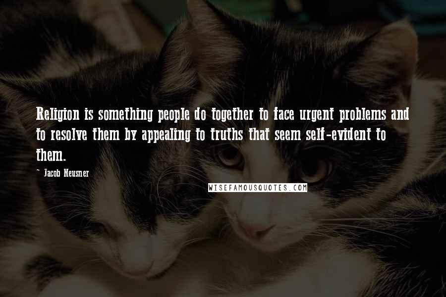 Jacob Neusner Quotes: Religion is something people do together to face urgent problems and to resolve them by appealing to truths that seem self-evident to them.