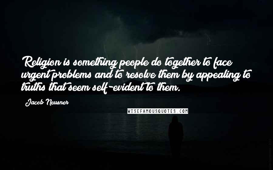 Jacob Neusner Quotes: Religion is something people do together to face urgent problems and to resolve them by appealing to truths that seem self-evident to them.