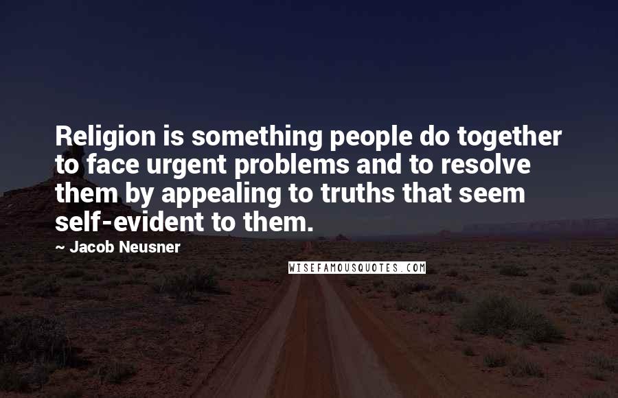 Jacob Neusner Quotes: Religion is something people do together to face urgent problems and to resolve them by appealing to truths that seem self-evident to them.