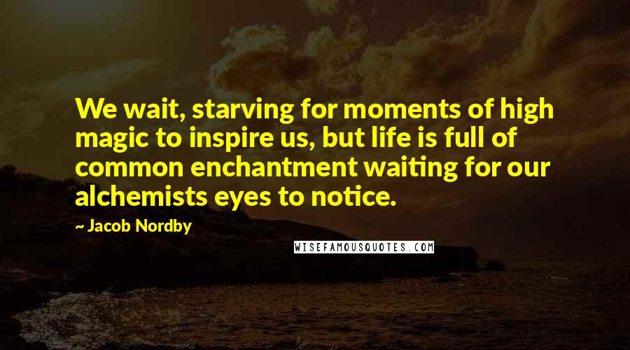 Jacob Nordby Quotes: We wait, starving for moments of high magic to inspire us, but life is full of common enchantment waiting for our alchemists eyes to notice.