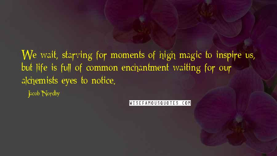 Jacob Nordby Quotes: We wait, starving for moments of high magic to inspire us, but life is full of common enchantment waiting for our alchemists eyes to notice.