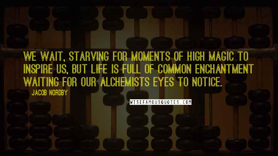Jacob Nordby Quotes: We wait, starving for moments of high magic to inspire us, but life is full of common enchantment waiting for our alchemists eyes to notice.