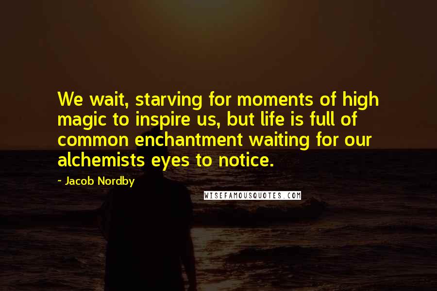 Jacob Nordby Quotes: We wait, starving for moments of high magic to inspire us, but life is full of common enchantment waiting for our alchemists eyes to notice.