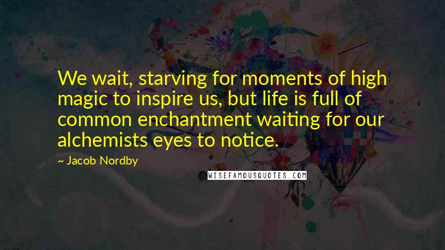 Jacob Nordby Quotes: We wait, starving for moments of high magic to inspire us, but life is full of common enchantment waiting for our alchemists eyes to notice.