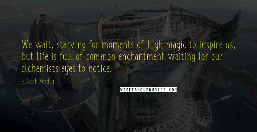 Jacob Nordby Quotes: We wait, starving for moments of high magic to inspire us, but life is full of common enchantment waiting for our alchemists eyes to notice.