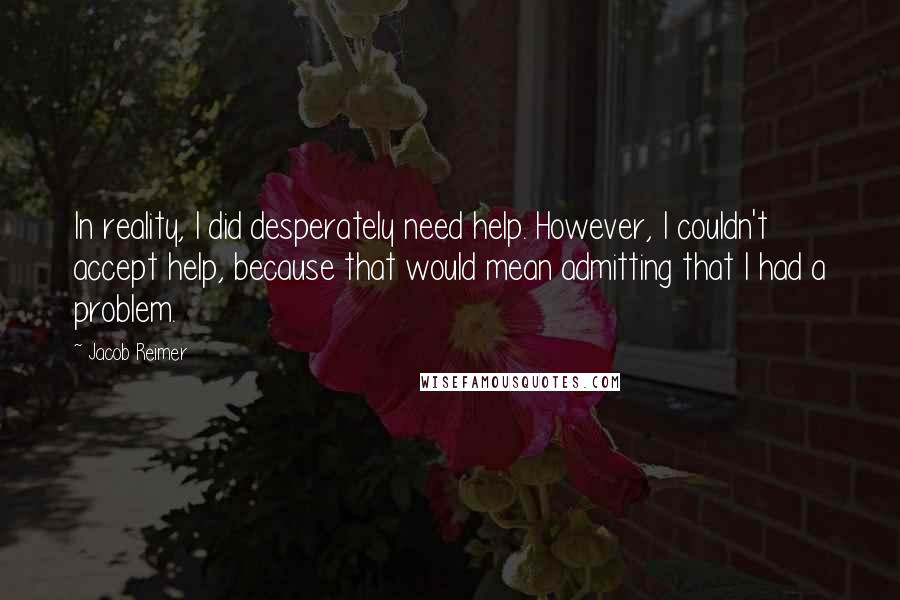 Jacob Reimer Quotes: In reality, I did desperately need help. However, I couldn't accept help, because that would mean admitting that I had a problem.