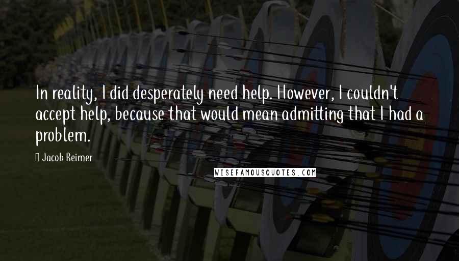 Jacob Reimer Quotes: In reality, I did desperately need help. However, I couldn't accept help, because that would mean admitting that I had a problem.