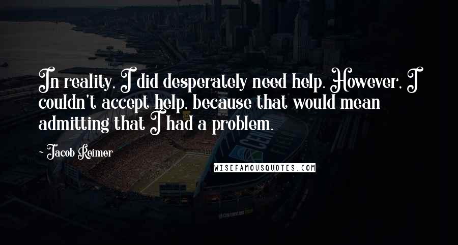 Jacob Reimer Quotes: In reality, I did desperately need help. However, I couldn't accept help, because that would mean admitting that I had a problem.