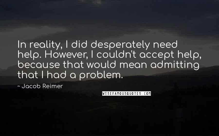 Jacob Reimer Quotes: In reality, I did desperately need help. However, I couldn't accept help, because that would mean admitting that I had a problem.