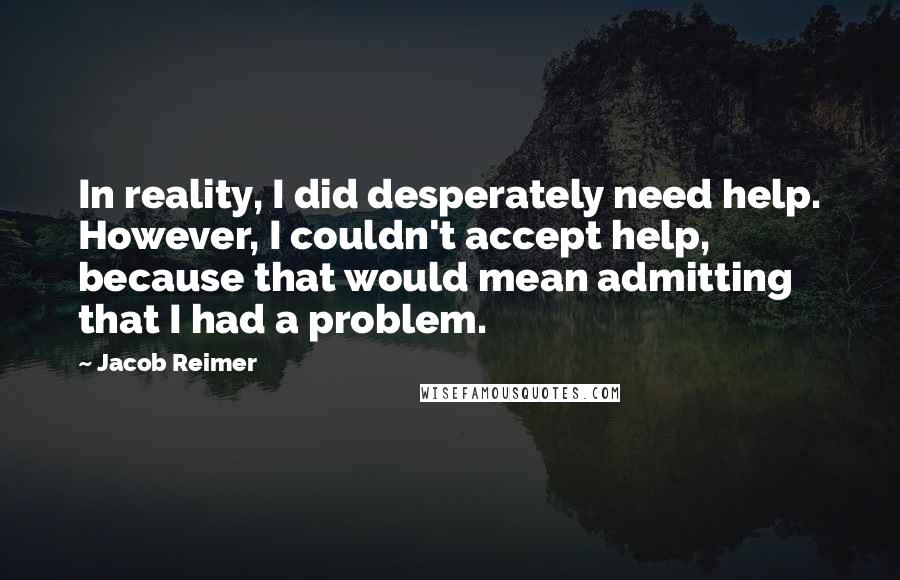 Jacob Reimer Quotes: In reality, I did desperately need help. However, I couldn't accept help, because that would mean admitting that I had a problem.