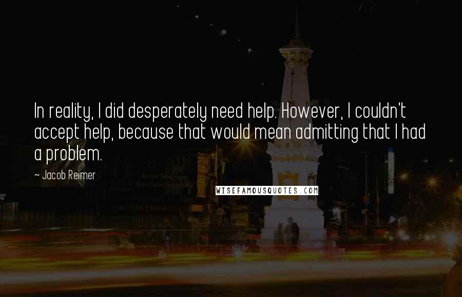 Jacob Reimer Quotes: In reality, I did desperately need help. However, I couldn't accept help, because that would mean admitting that I had a problem.