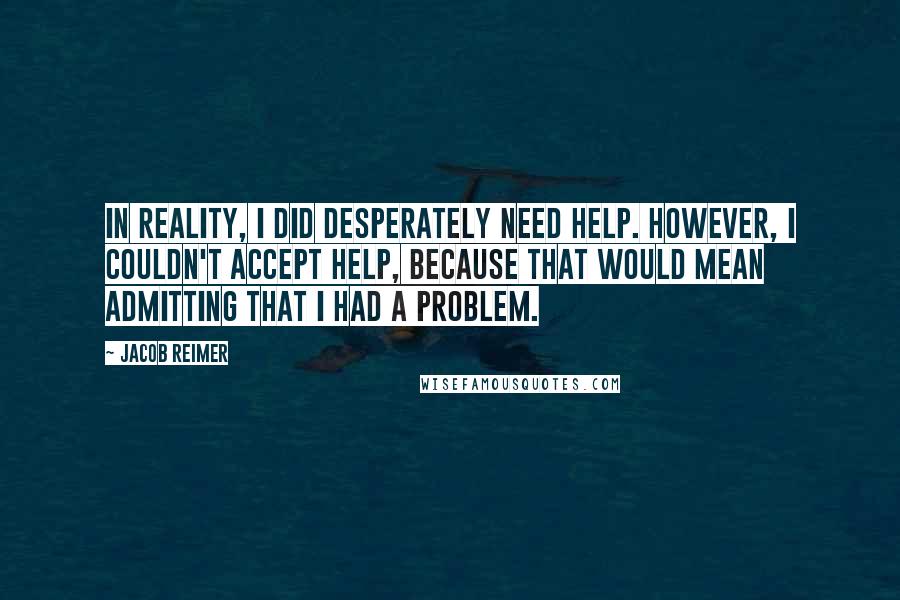 Jacob Reimer Quotes: In reality, I did desperately need help. However, I couldn't accept help, because that would mean admitting that I had a problem.