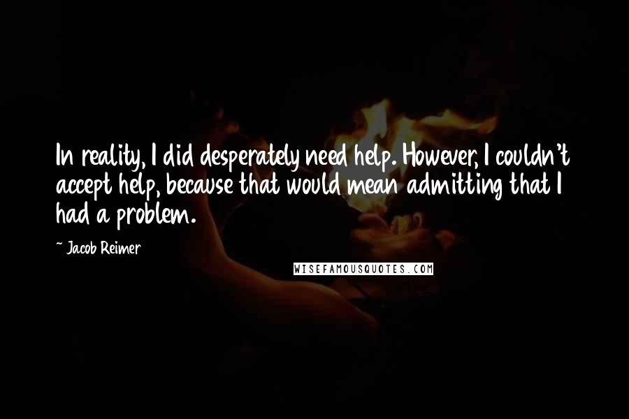 Jacob Reimer Quotes: In reality, I did desperately need help. However, I couldn't accept help, because that would mean admitting that I had a problem.