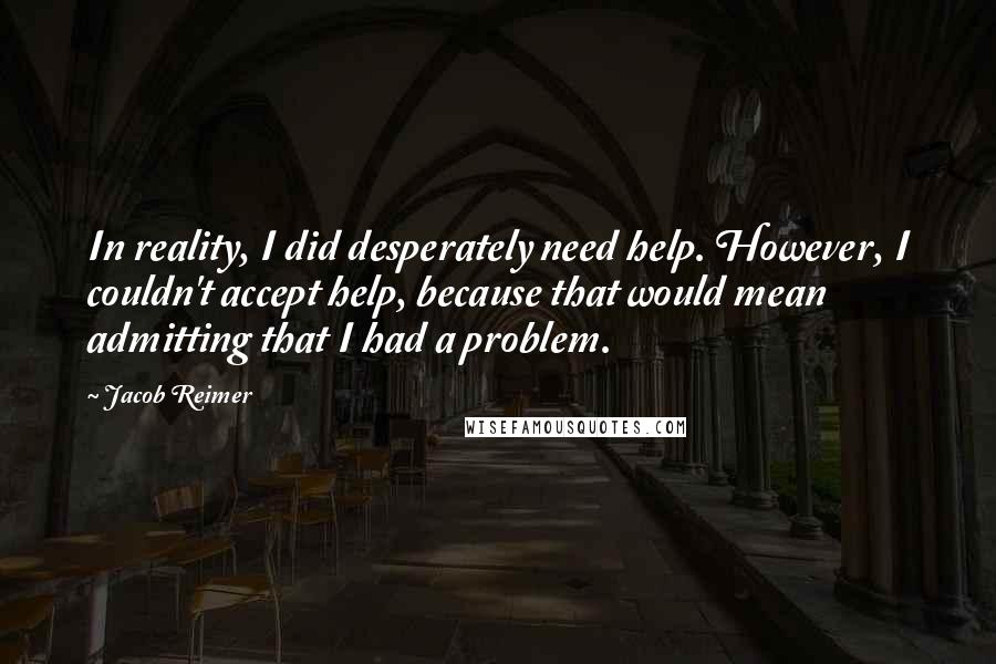 Jacob Reimer Quotes: In reality, I did desperately need help. However, I couldn't accept help, because that would mean admitting that I had a problem.