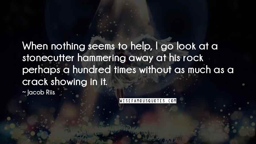 Jacob Riis Quotes: When nothing seems to help, I go look at a stonecutter hammering away at his rock perhaps a hundred times without as much as a crack showing in it.