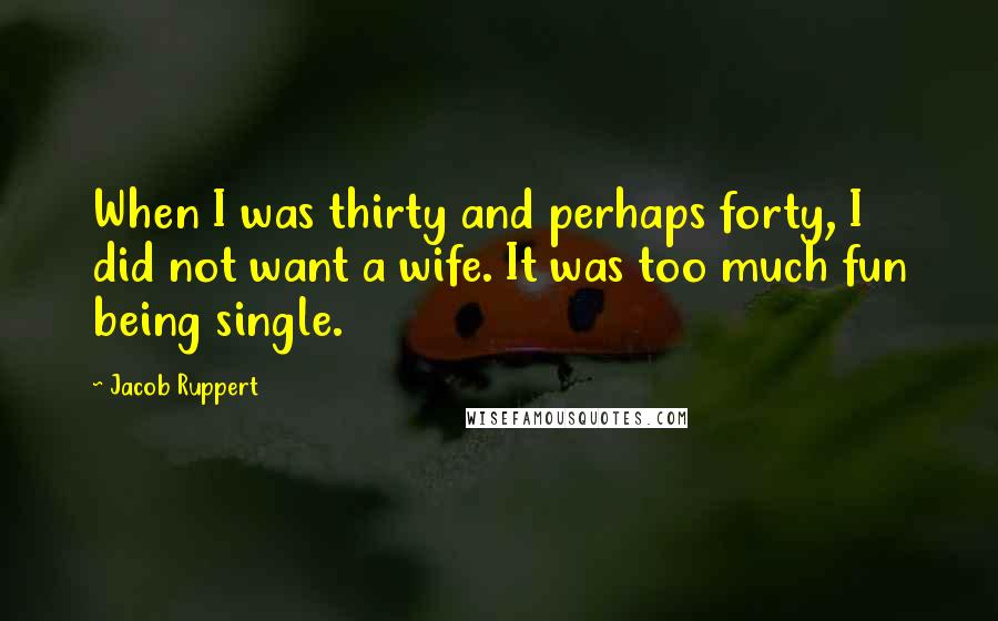 Jacob Ruppert Quotes: When I was thirty and perhaps forty, I did not want a wife. It was too much fun being single.