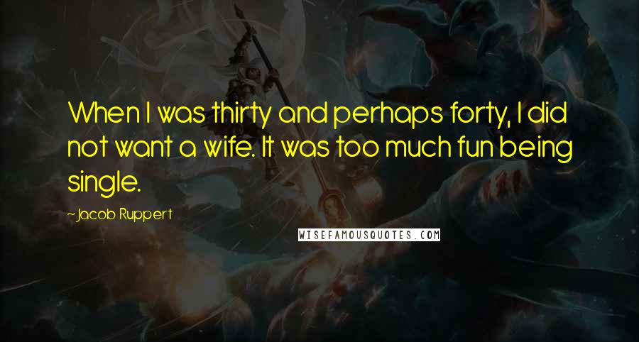 Jacob Ruppert Quotes: When I was thirty and perhaps forty, I did not want a wife. It was too much fun being single.