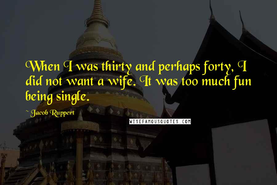 Jacob Ruppert Quotes: When I was thirty and perhaps forty, I did not want a wife. It was too much fun being single.