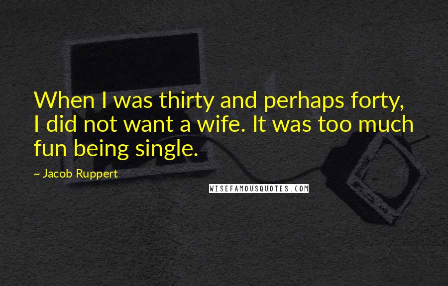 Jacob Ruppert Quotes: When I was thirty and perhaps forty, I did not want a wife. It was too much fun being single.