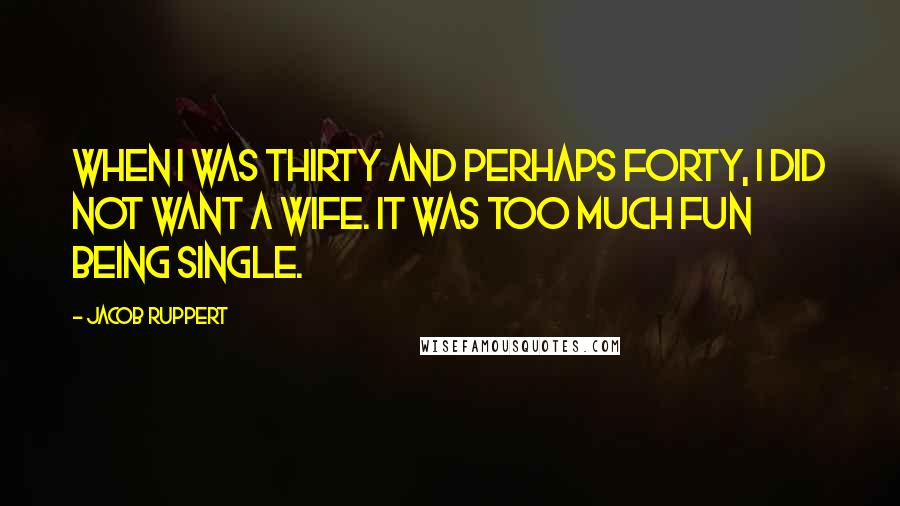 Jacob Ruppert Quotes: When I was thirty and perhaps forty, I did not want a wife. It was too much fun being single.