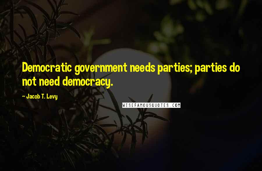 Jacob T. Levy Quotes: Democratic government needs parties; parties do not need democracy.