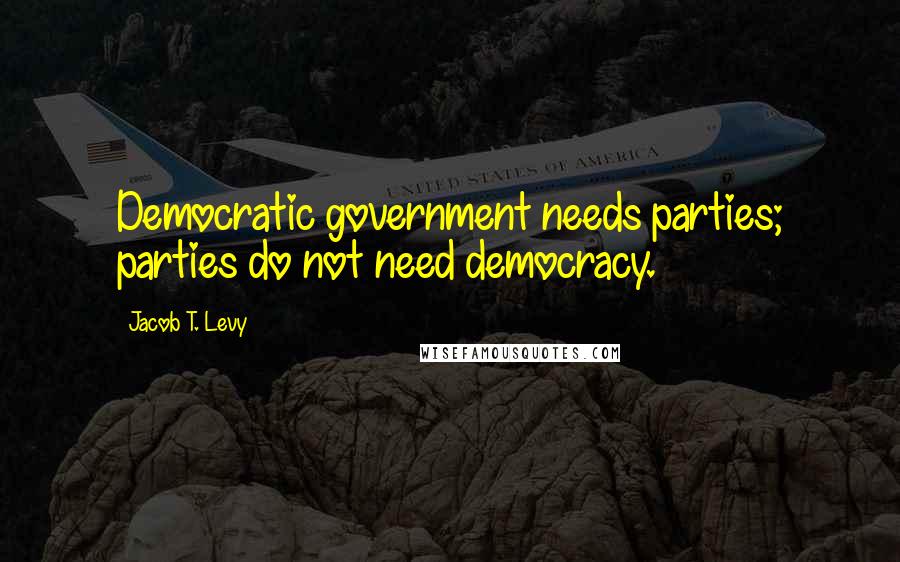 Jacob T. Levy Quotes: Democratic government needs parties; parties do not need democracy.