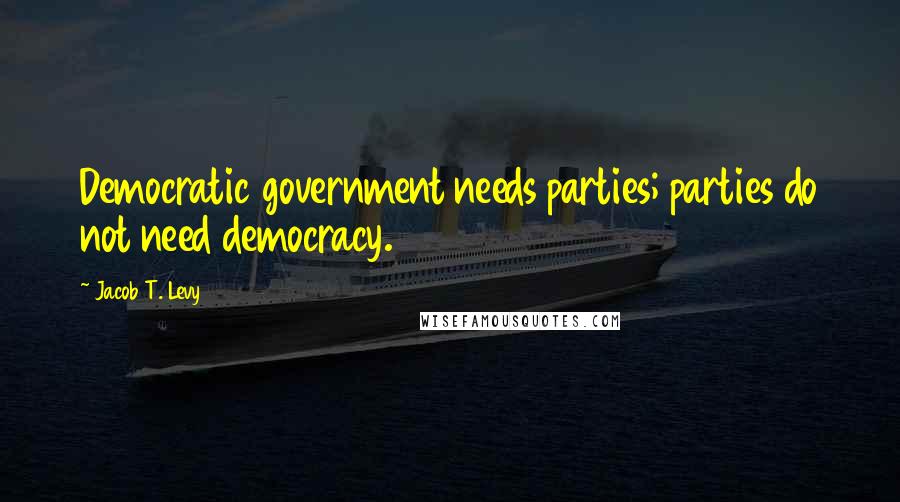 Jacob T. Levy Quotes: Democratic government needs parties; parties do not need democracy.