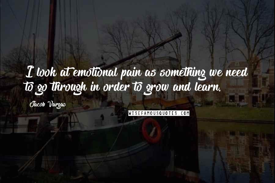 Jacob Vargas Quotes: I look at emotional pain as something we need to go through in order to grow and learn.