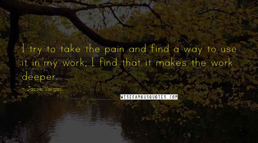 Jacob Vargas Quotes: I try to take the pain and find a way to use it in my work; I find that it makes the work deeper.