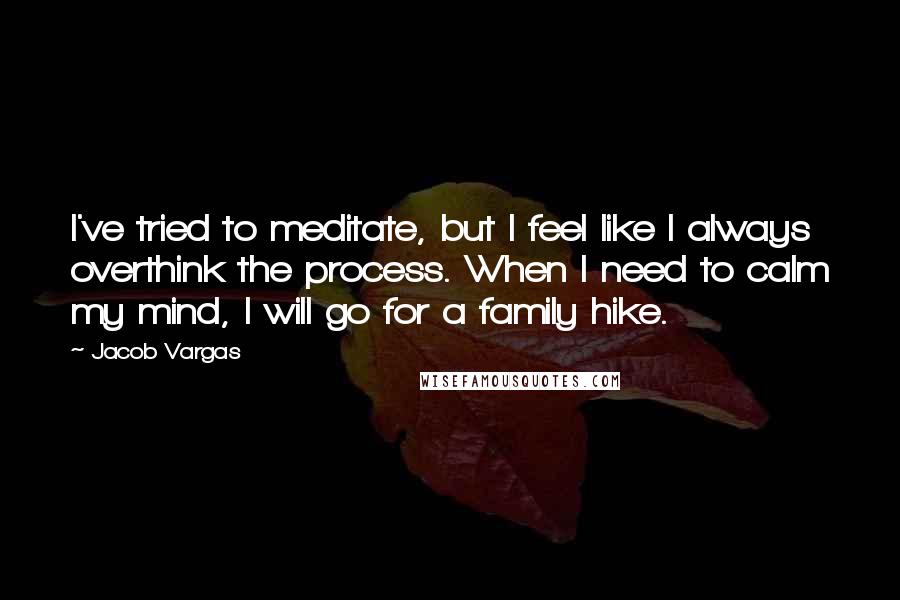 Jacob Vargas Quotes: I've tried to meditate, but I feel like I always overthink the process. When I need to calm my mind, I will go for a family hike.