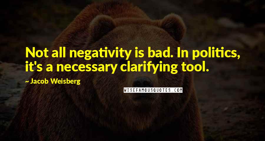 Jacob Weisberg Quotes: Not all negativity is bad. In politics, it's a necessary clarifying tool.