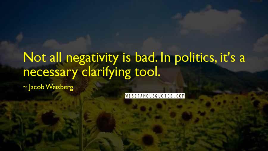 Jacob Weisberg Quotes: Not all negativity is bad. In politics, it's a necessary clarifying tool.