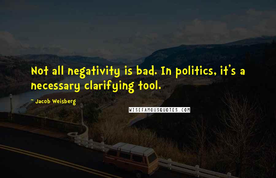 Jacob Weisberg Quotes: Not all negativity is bad. In politics, it's a necessary clarifying tool.