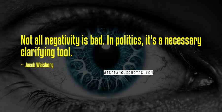 Jacob Weisberg Quotes: Not all negativity is bad. In politics, it's a necessary clarifying tool.