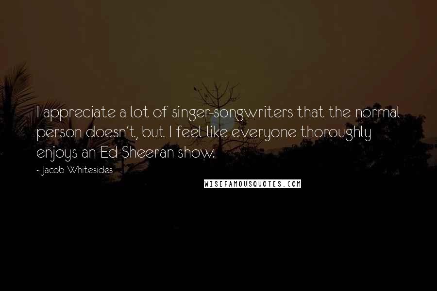 Jacob Whitesides Quotes: I appreciate a lot of singer-songwriters that the normal person doesn't, but I feel like everyone thoroughly enjoys an Ed Sheeran show.